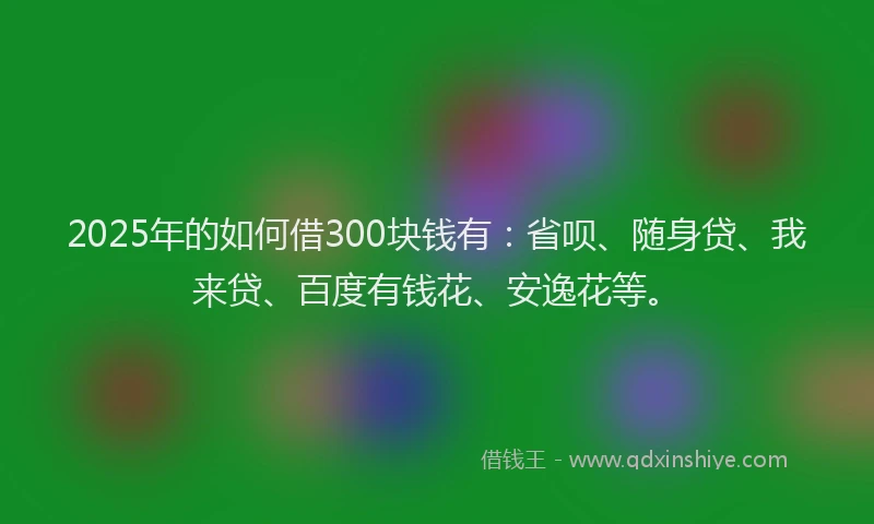 2025年的如何借300块钱有：省呗、随身贷、我来贷、百度有钱花、安逸花等。