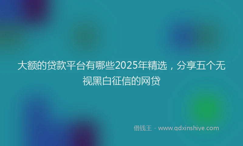 大额的贷款平台有哪些2025年精选，分享五个无视黑白征信的网贷