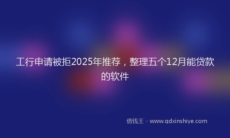 工行申请被拒2025年推荐，整理五个12月能贷款的软件