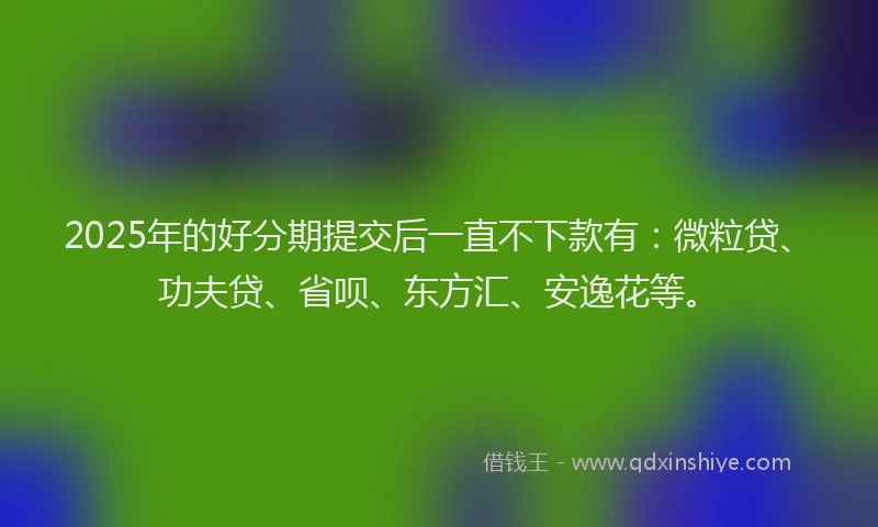 2025年的好分期提交后一直不下款有：微粒贷、功夫贷、省呗、东方汇、安逸花等。