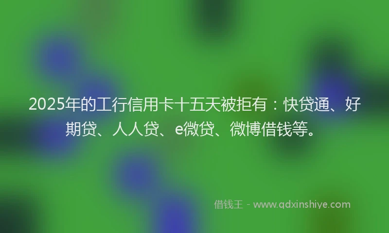 2025年的工行信用卡十五天被拒有：快贷通、好期贷、人人贷、e微贷、微博借钱等。