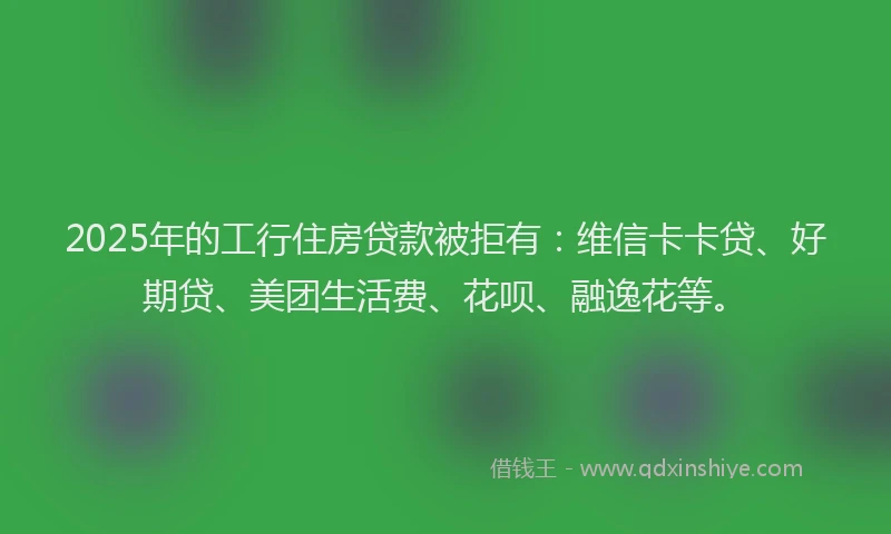 2025年的工行住房贷款被拒有：维信卡卡贷、好期贷、美团生活费、花呗、融逸花等。