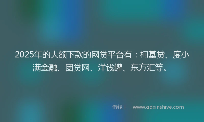 2025年的大额下款的网贷平台有：柯基贷、度小满金融、团贷网、洋钱罐、东方汇等。