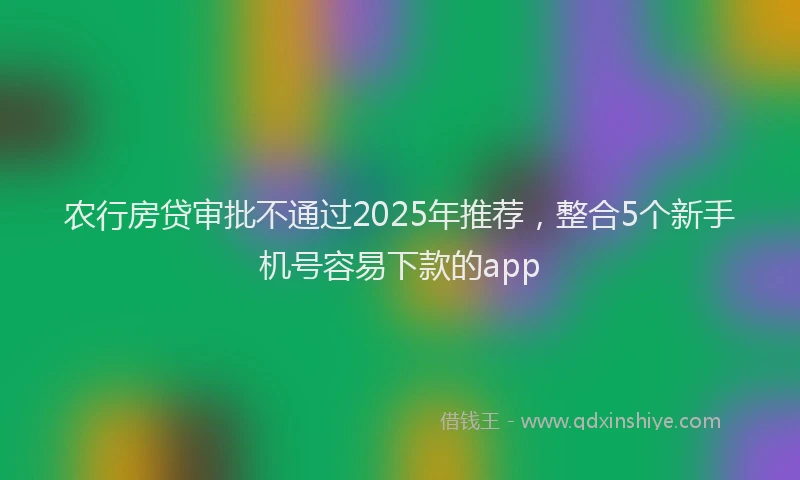 农行房贷审批不通过2025年推荐，整合5个新手机号容易下款的app