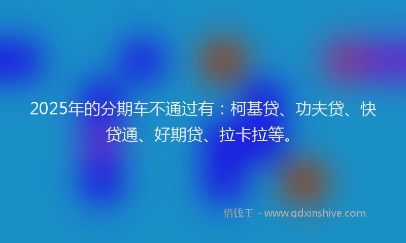 2025年的分期车不通过有：柯基贷、功夫贷、快贷通、好期贷、拉卡拉等。