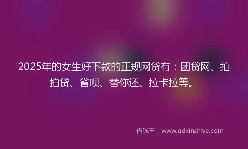 2025年的女生好下款的正规网贷有：团贷网、拍拍贷、省呗、替你还、拉卡拉等。