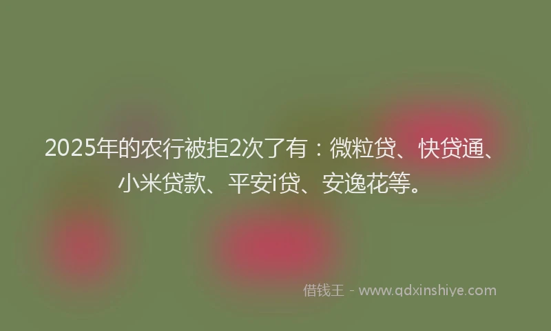 2025年的农行被拒2次了有：微粒贷、快贷通、小米贷款、平安i贷、安逸花等。