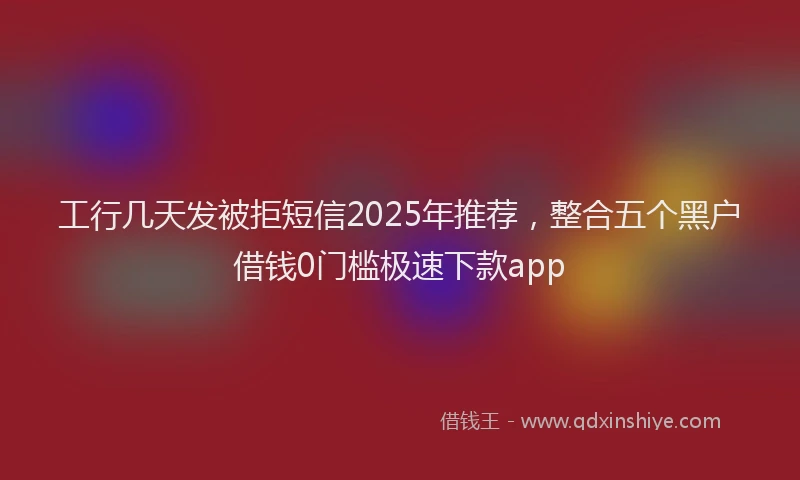 工行几天发被拒短信2025年推荐，整合五个黑户借钱0门槛极速下款app