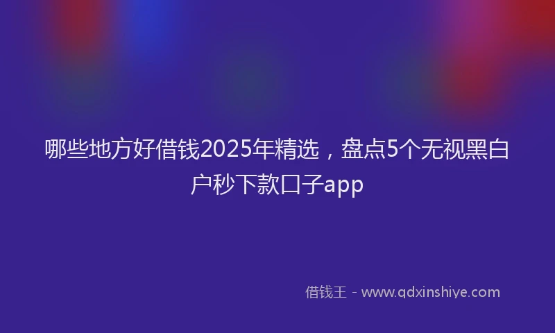 哪些地方好借钱2025年精选，盘点5个无视黑白户秒下款口子app