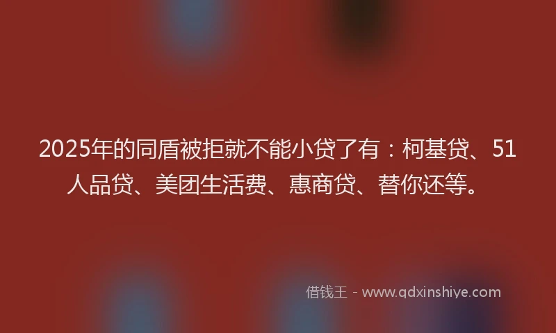 2025年的同盾被拒就不能小贷了有：柯基贷、51人品贷、美团生活费、惠商贷、替你还等。