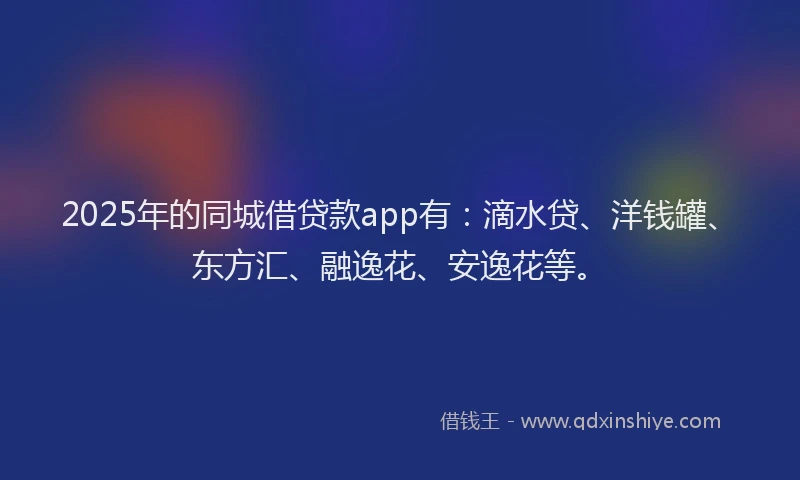 2025年的同城借贷款app有：滴水贷、洋钱罐、东方汇、融逸花、安逸花等。