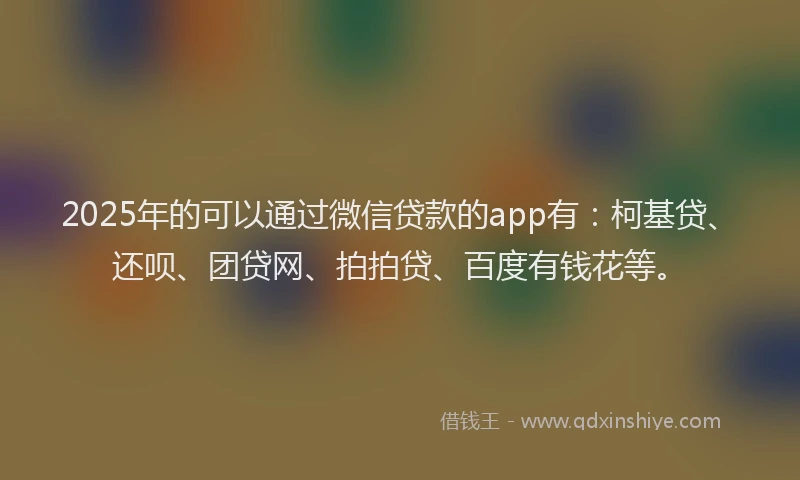 2025年的可以通过微信贷款的app有：柯基贷、还呗、团贷网、拍拍贷、百度有钱花等。