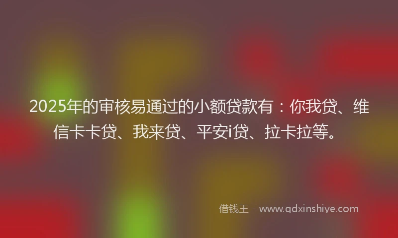 2025年的审核易通过的小额贷款有：你我贷、维信卡卡贷、我来贷、平安i贷、拉卡拉等。