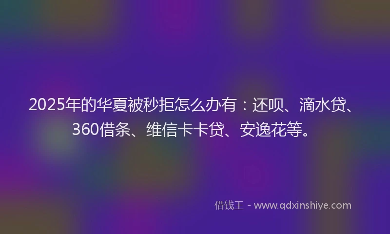2025年的华夏被秒拒怎么办有：还呗、滴水贷、360借条、维信卡卡贷、安逸花等。
