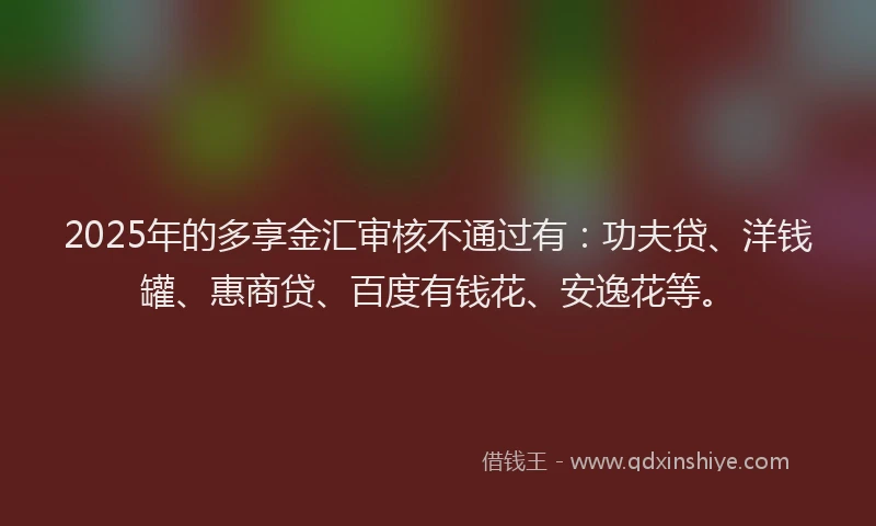 2025年的多享金汇审核不通过有：功夫贷、洋钱罐、惠商贷、百度有钱花、安逸花等。