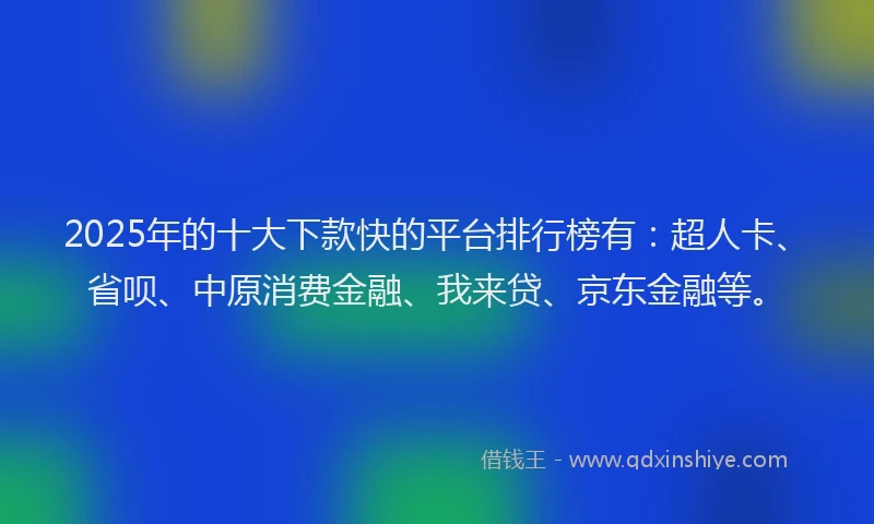 2025年的十大下款快的平台排行榜有：超人卡、省呗、中原消费金融、我来贷、京东金融等。