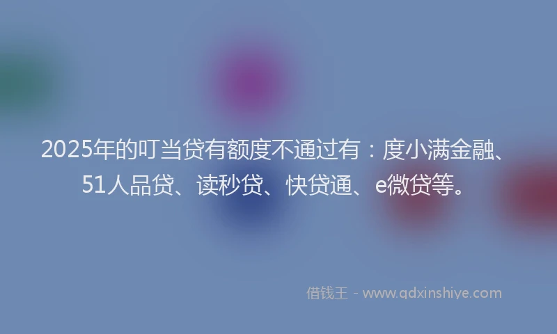 2025年的叮当贷有额度不通过有：度小满金融、51人品贷、读秒贷、快贷通、e微贷等。