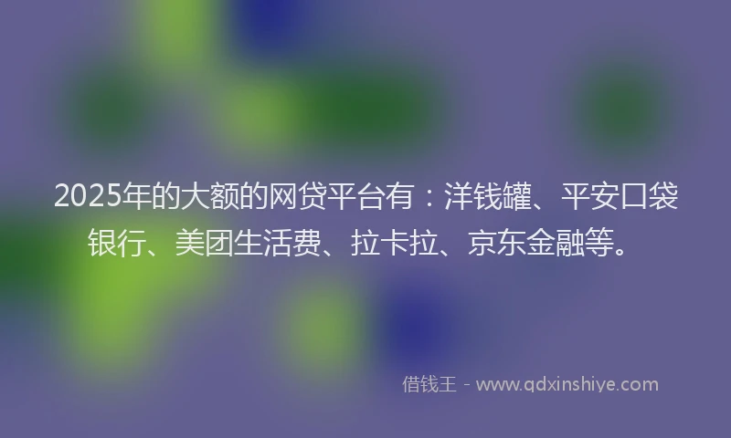 2025年的大额的网贷平台有：洋钱罐、平安口袋银行、美团生活费、拉卡拉、京东金融等。