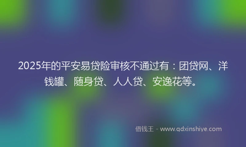 2025年的平安易贷险审核不通过有：团贷网、洋钱罐、随身贷、人人贷、安逸花等。