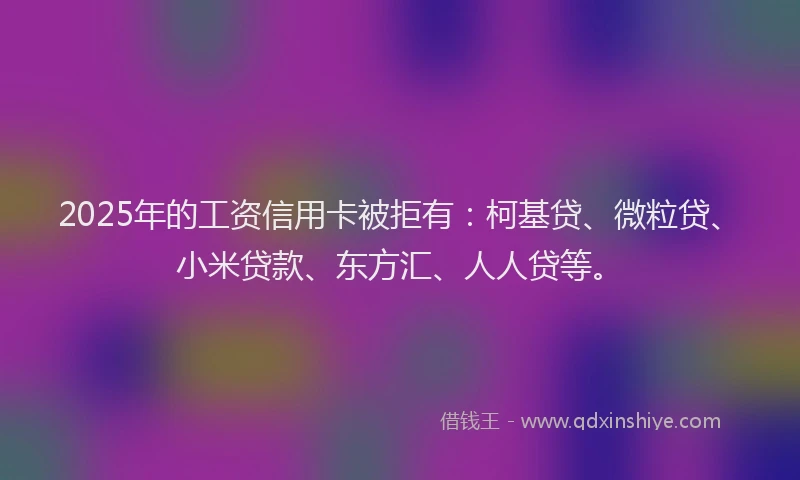 2025年的工资信用卡被拒有：柯基贷、微粒贷、小米贷款、东方汇、人人贷等。