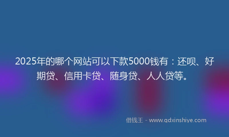 2025年的哪个网站可以下款5000钱有：还呗、好期贷、信用卡贷、随身贷、人人贷等。