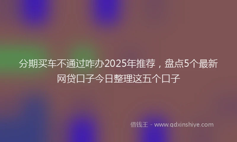 分期买车不通过咋办2025年推荐，盘点5个最新网贷口子今日整理这五个口子