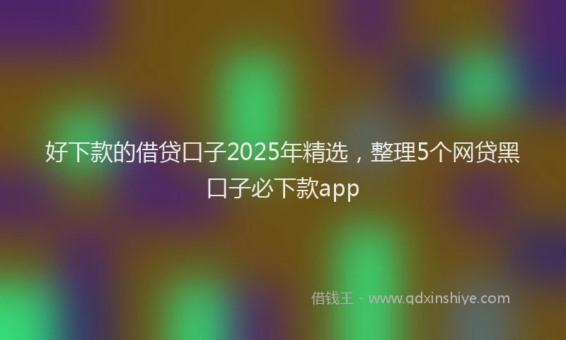 好下款的借贷口子2025年精选，整理5个网贷黑口子必下款app