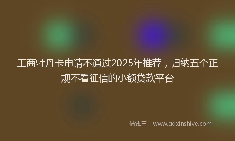 工商牡丹卡申请不通过2025年推荐，归纳五个正规不看征信的小额贷款平台