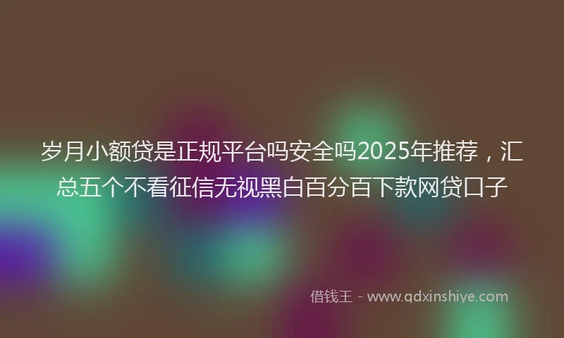 岁月小额贷是正规平台吗安全吗2025年推荐，汇总五个不看征信无视黑白百分百下款网贷口子