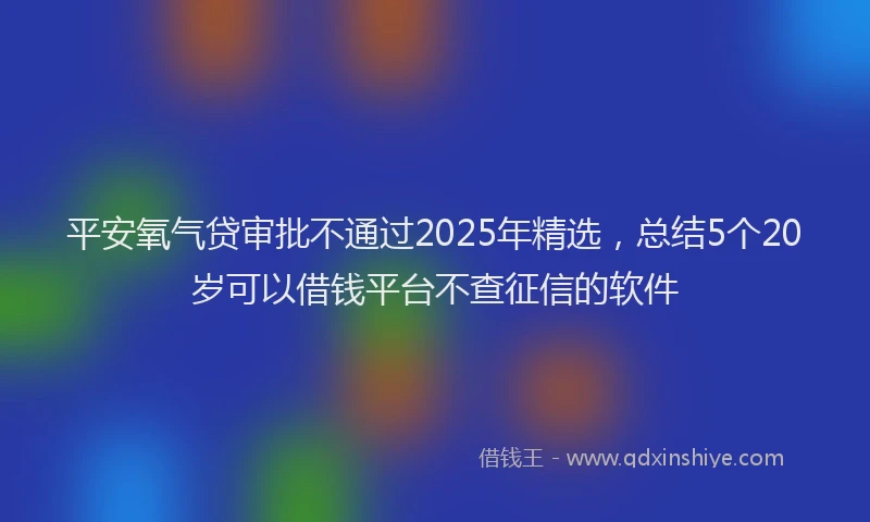 平安氧气贷审批不通过2025年精选，总结5个20岁可以借钱平台不查征信的软件