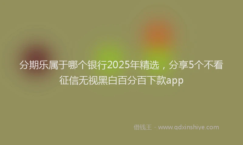 分期乐属于哪个银行2025年精选，分享5个不看征信无视黑白百分百下款app