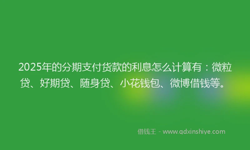 2025年的分期支付货款的利息怎么计算有：微粒贷、好期贷、随身贷、小花钱包、微博借钱等。