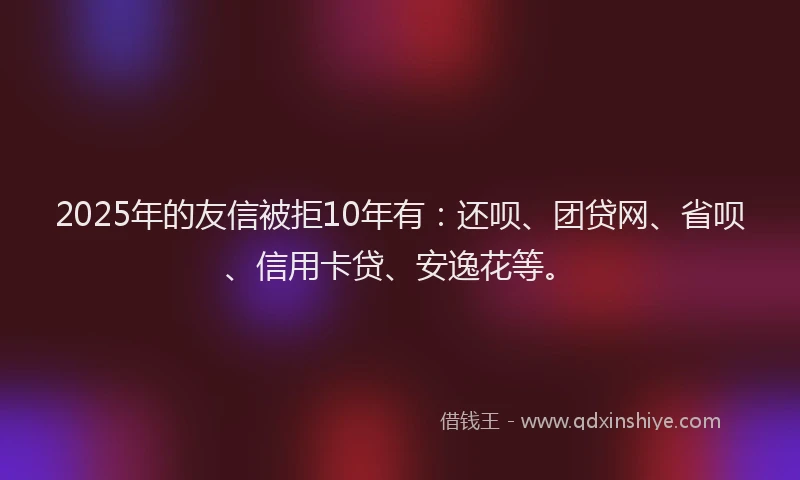 2025年的友信被拒10年有：还呗、团贷网、省呗、信用卡贷、安逸花等。