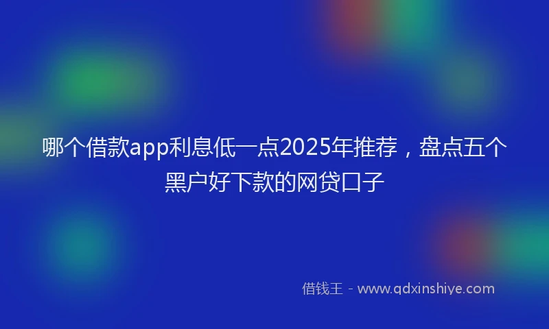 哪个借款app利息低一点2025年推荐，盘点五个黑户好下款的网贷口子