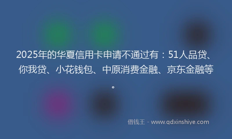 2025年的华夏信用卡申请不通过有：51人品贷、你我贷、小花钱包、中原消费金融、京东金融等。