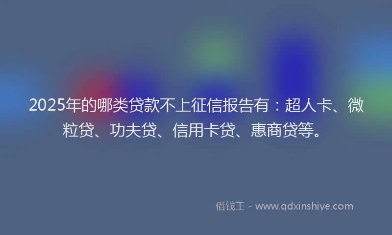 2025年的哪类贷款不上征信报告有：超人卡、微粒贷、功夫贷、信用卡贷、惠商贷等。