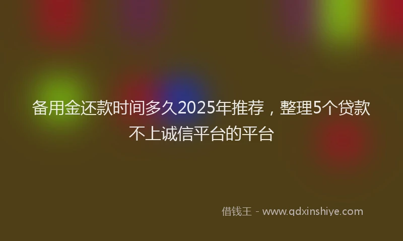备用金还款时间多久2025年推荐，整理5个贷款不上诚信平台的平台