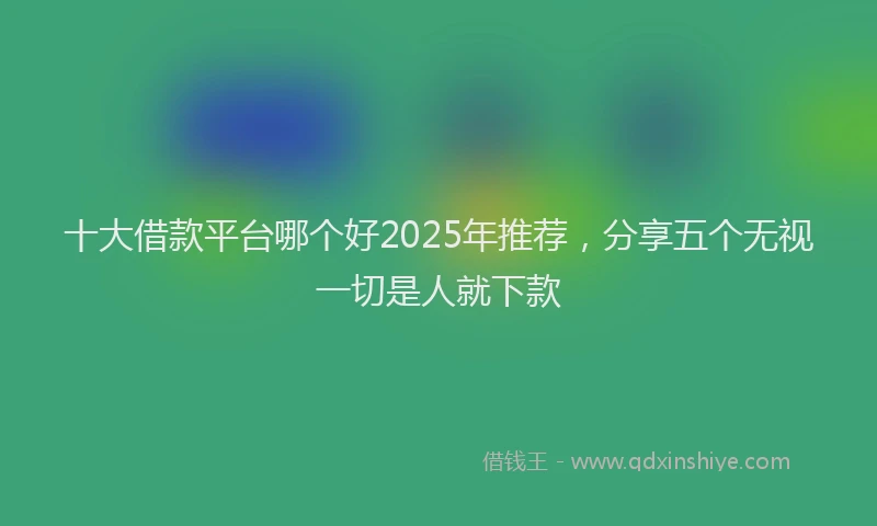 十大借款平台哪个好2025年推荐，分享五个无视一切是人就下款