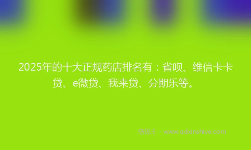 2025年的十大正规药店排名有：省呗、维信卡卡贷、e微贷、我来贷、分期乐等。