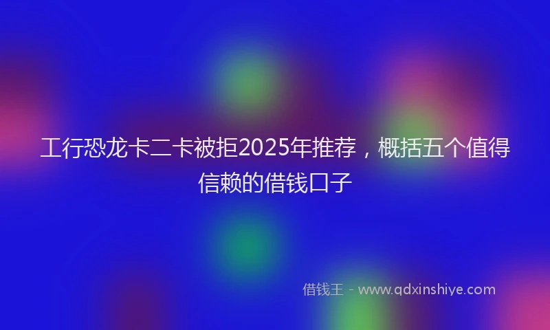 工行恐龙卡二卡被拒2025年推荐，概括五个值得信赖的借钱口子