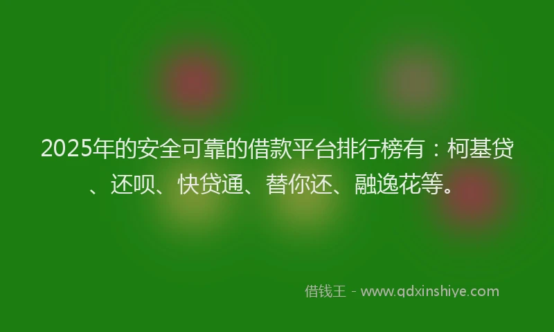2025年的安全可靠的借款平台排行榜有：柯基贷、还呗、快贷通、替你还、融逸花等。