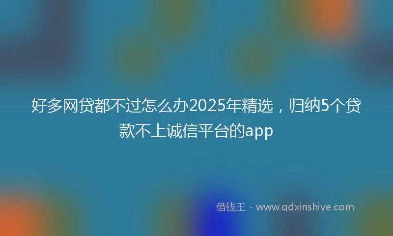 好多网贷都不过怎么办2025年精选，归纳5个贷款不上诚信平台的app