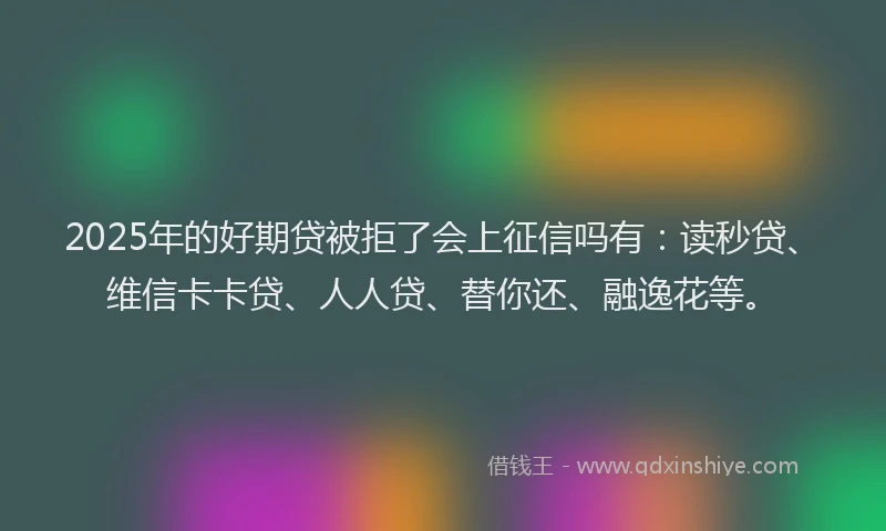 2025年的好期贷被拒了会上征信吗有：读秒贷、维信卡卡贷、人人贷、替你还、融逸花等。