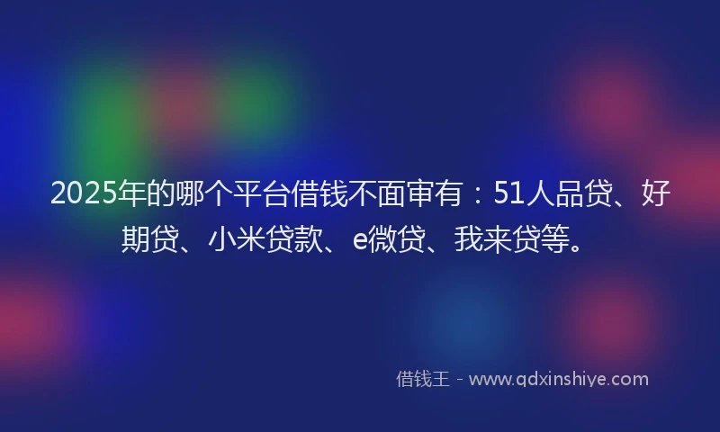 2025年的哪个平台借钱不面审有：51人品贷、好期贷、小米贷款、e微贷、我来贷等。