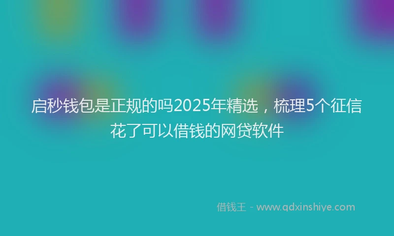 启秒钱包是正规的吗2025年精选，梳理5个征信花了可以借钱的网贷软件