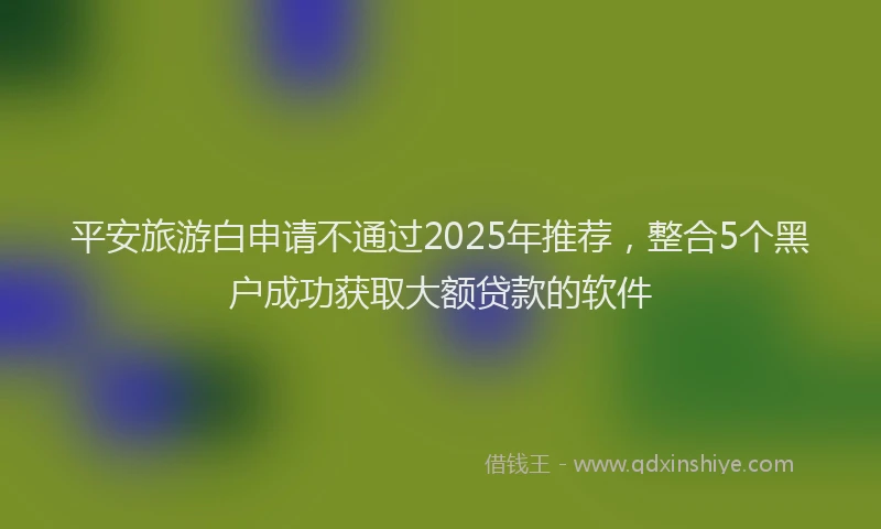 平安旅游白申请不通过2025年推荐，整合5个黑户成功获取大额贷款的软件