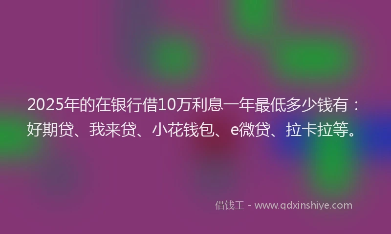 2025年的在银行借10万利息一年最低多少钱有：好期贷、我来贷、小花钱包、e微贷、拉卡拉等。