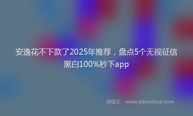 安逸花不下款了2025年推荐，盘点5个无视征信黑白100%秒下app