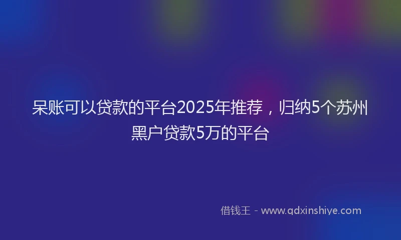 呆账可以贷款的平台2025年推荐，归纳5个苏州黑户贷款5万的平台