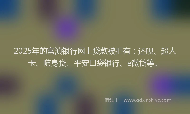 2025年的富滇银行网上贷款被拒有：还呗、超人卡、随身贷、平安口袋银行、e微贷等。